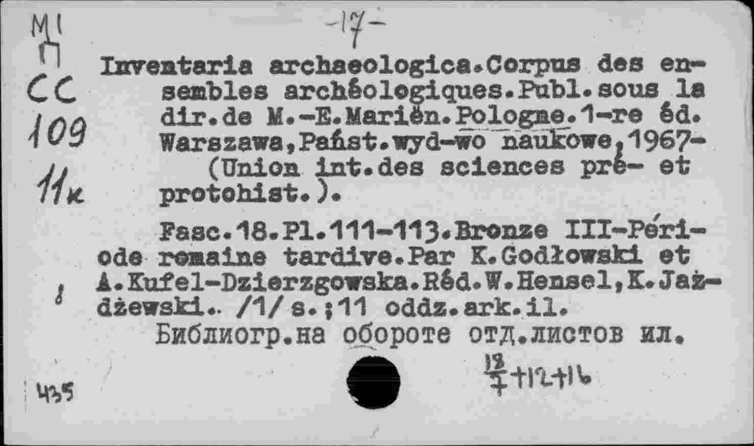 ﻿ce
109
//*
Imreataria archaeologica.Corpus des ensembles archéologiques. Publ. sous la dir.de M.-E.Marien.Pologne.1-re éd. Warszawa, Pahst.wyd-wo naükowe. 1967-(Union int.des sciences pre- et protohist.)•
Ease. 18.PI.“111-113*Bronze III-Peri-ode romaine tardive.Par K.Godlowski et A. Kuf el-Dzierzgowska.Rêd. W. Hensel, K. Jaà-dzewski.. /1/s. ;11 oddz.ark.il.
Библиогр.на обороте отд.листов ил.
; MV5